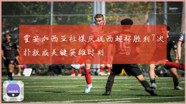 霍安加西亚社媒庆祝西超杯胜利7次扑救成关键英雄时刻