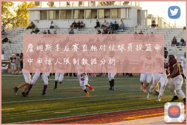 詹姆斯季后赛首轮对位球员投篮命中率惊人限制数据分析