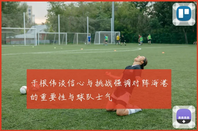 于根伟谈信心与挑战强调对阵海港的重要性与球队士气