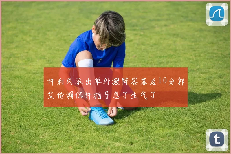 许利民派出单外援阵容落后10分郭艾伦调侃许指导急了生气了