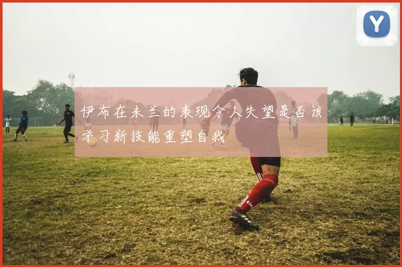 伊布在米兰的表现令人失望是否该学习新技能重塑自我