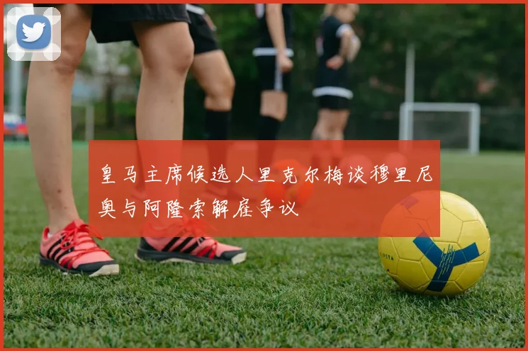 皇马主席候选人里克尔梅谈穆里尼奥与阿隆索解雇争议