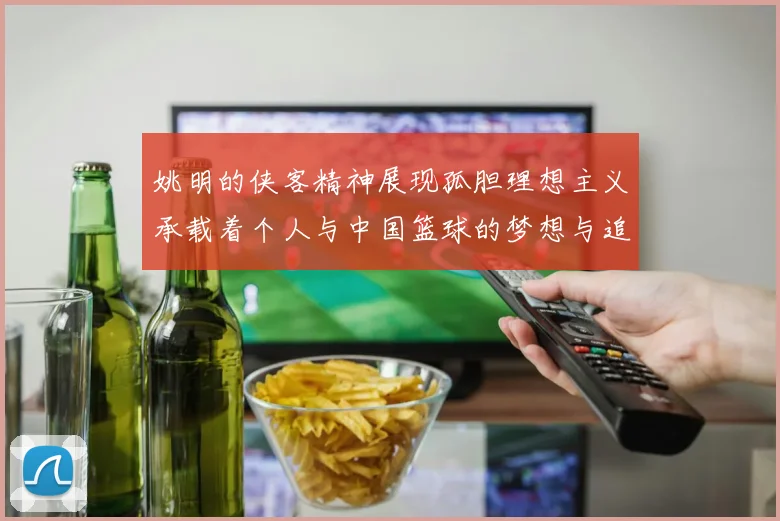 姚明的侠客精神展现孤胆理想主义承载着个人与中国篮球的梦想与追求