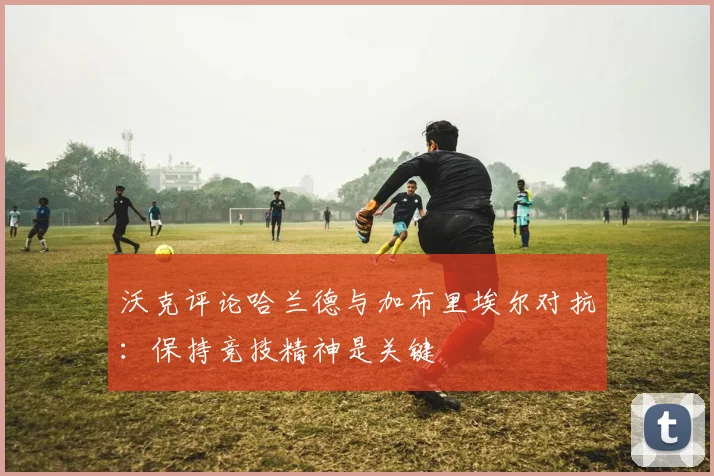 沃克评论哈兰德与加布里埃尔对抗：保持竞技精神是关键