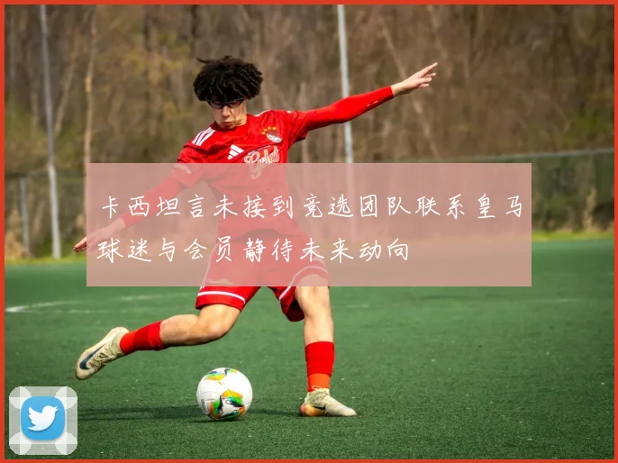 卡西坦言未接到竞选团队联系皇马球迷与会员静待未来动向