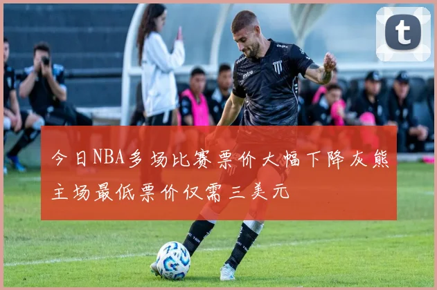 今日NBA多场比赛票价大幅下降灰熊主场最低票价仅需三美元