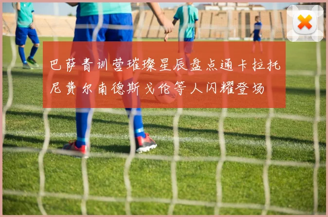 巴萨青训营璀璨星辰盘点通卡拉托尼费尔南德斯戈伦等人闪耀登场