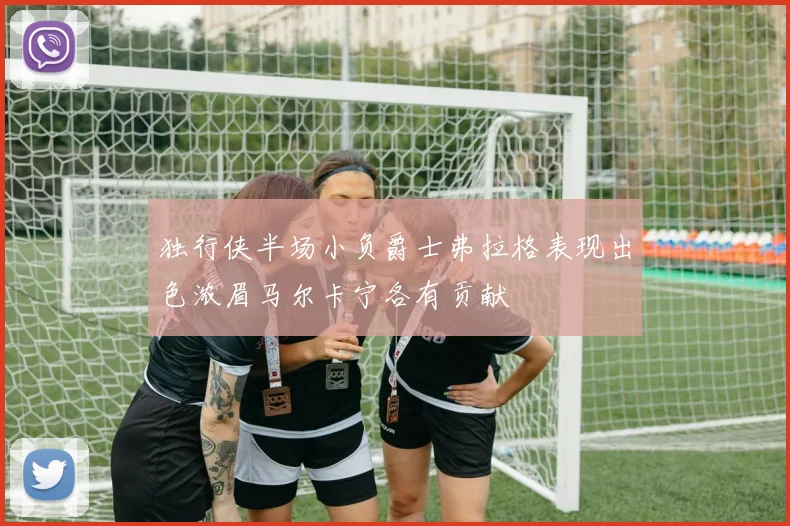 独行侠半场小负爵士弗拉格表现出色浓眉马尔卡宁各有贡献